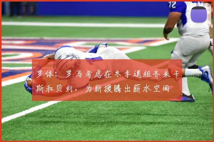 罗体：罗马考虑在冬季退租齐米卡斯和贝利，为新援腾出薪水空间