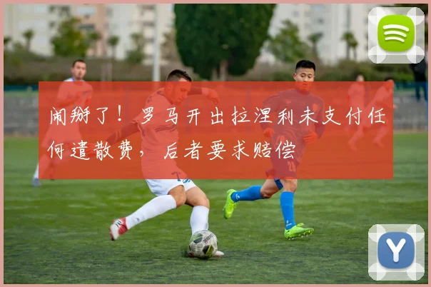 闹掰了！罗马开出拉涅利未支付任何遣散费，后者要求赔偿